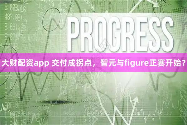 大财配资app 交付成拐点，智元与figure正赛开始？