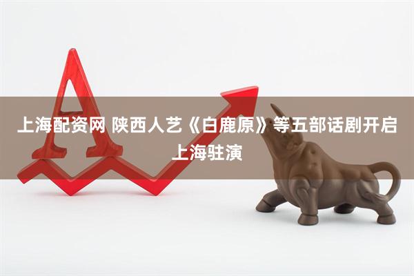 上海配资网 陕西人艺《白鹿原》等五部话剧开启上海驻演