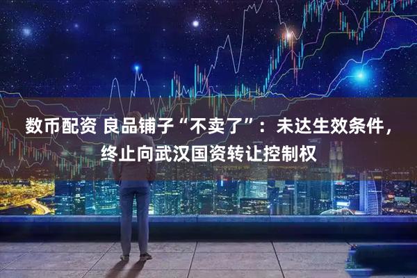 数币配资 良品铺子“不卖了”：未达生效条件，终止向武汉国资转让控制权