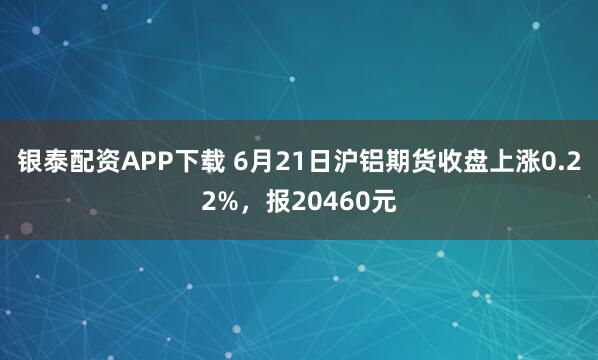 银泰配资APP下载 6月21日沪铝期货收盘上涨0.22%，报20460元