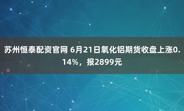 苏州恒泰配资官网 6月21日氧化铝期货收盘上涨0.14%，报2899元