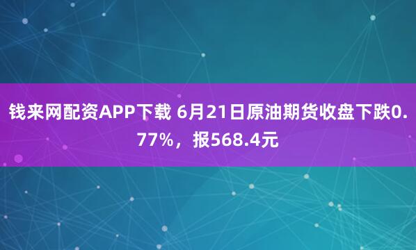 钱来网配资APP下载 6月21日原油期货收盘下跌0.77%，报568.4元