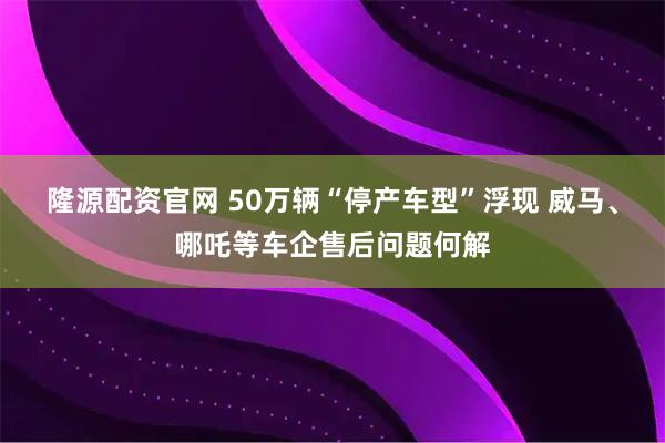 隆源配资官网 50万辆“停产车型”浮现 威马、哪吒等车企售后问题何解