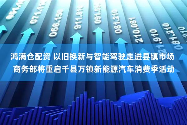 鸿满仓配资 以旧换新与智能驾驶走进县镇市场 商务部将重启千县万镇新能源汽车消费季活动