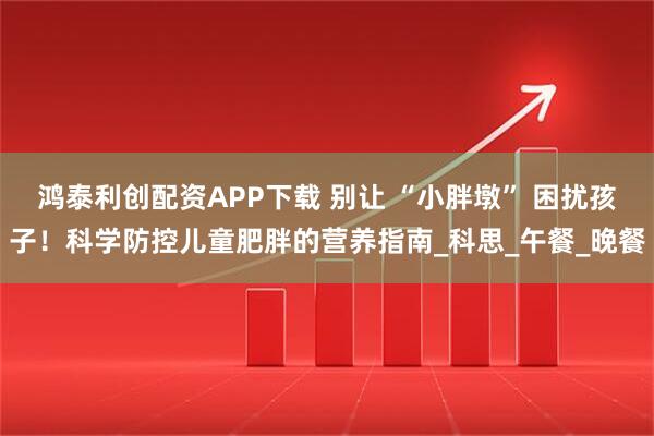 鸿泰利创配资APP下载 别让 “小胖墩” 困扰孩子！科学防控儿童肥胖的营养指南_科思_午餐_晚餐