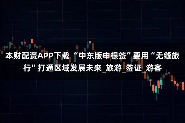 本财配资APP下载 “中东版申根签”要用“无缝旅行”打通区域发展未来_旅游_签证_游客