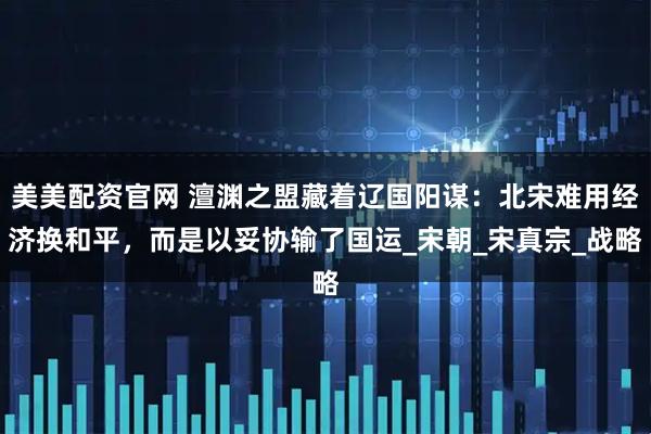 美美配资官网 澶渊之盟藏着辽国阳谋：北宋难用经济换和平，而是以妥协输了国运_宋朝_宋真宗_战略