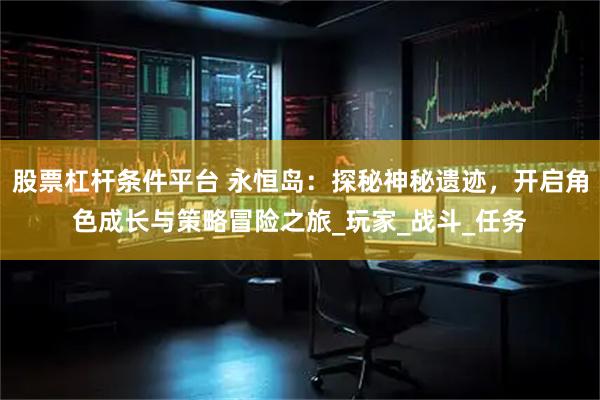 股票杠杆条件平台 永恒岛：探秘神秘遗迹，开启角色成长与策略冒险之旅_玩家_战斗_任务