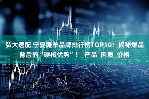 弘大速配 宁夏滩羊品牌排行榜TOP10：揭秘爆品背后的“硬核优势”！_产品_肉质_价格