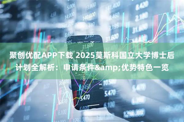 聚创优配APP下载 2025莫斯科国立大学博士后计划全解析：申请条件&优势特色一览
