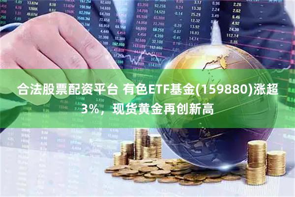 合法股票配资平台 有色ETF基金(159880)涨超3%，现货黄金再创新高