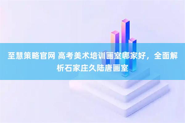 至慧策略官网 高考美术培训画室哪家好，全面解析石家庄久陆唐画室