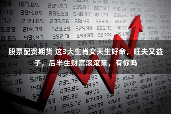 股票配资期货 这3大生肖女天生好命，旺夫又益子，后半生财富滚滚来，有你吗