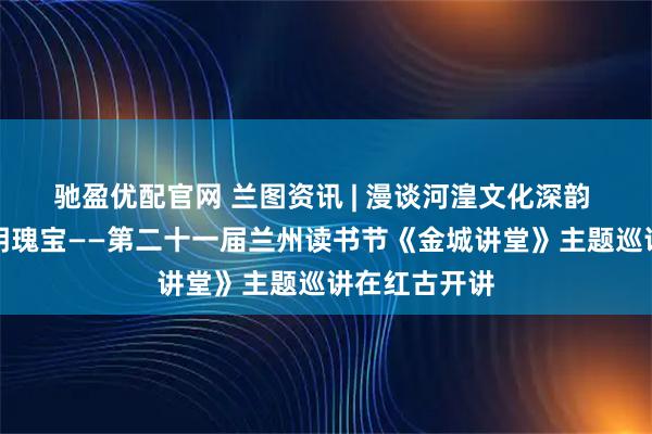 驰盈优配官网 兰图资讯 | 漫谈河湟文化深韵 探寻黄河文明瑰宝——第二十一届兰州读书节《金城讲堂》主题巡讲在红古开讲