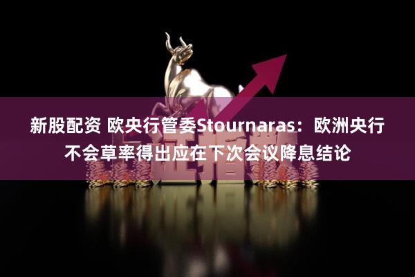 新股配资 欧央行管委Stournaras：欧洲央行不会草率得出应在下次会议降息结论