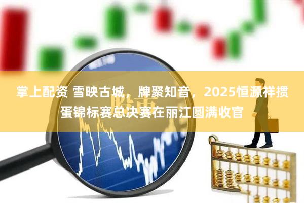 掌上配资 雪映古城，牌聚知音，2025恒源祥掼蛋锦标赛总决赛在丽江圆满收官