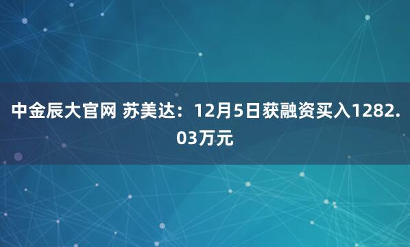中金辰大官网 苏美达：12月5日获融资买入1282.03万元