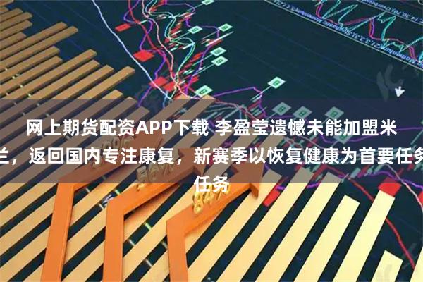 网上期货配资APP下载 李盈莹遗憾未能加盟米兰，返回国内专注康复，新赛季以恢复健康为首要任务