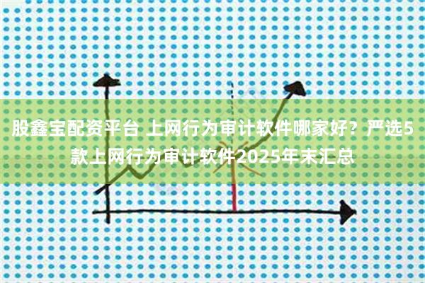 股鑫宝配资平台 上网行为审计软件哪家好？严选5款上网行为审计软件2025年末汇总