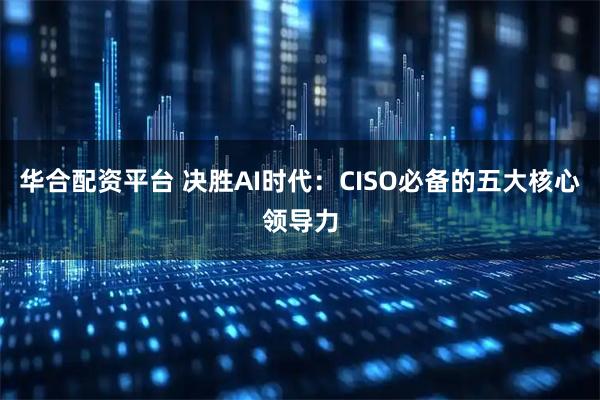 华合配资平台 决胜AI时代：CISO必备的五大核心领导力