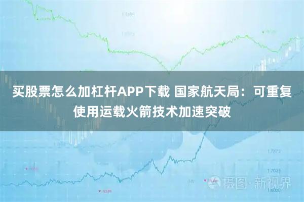买股票怎么加杠杆APP下载 国家航天局：可重复使用运载火箭技术加速突破