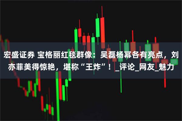 宏盛证券 宝格丽红毯群像：吴磊杨幂各有亮点，刘亦菲美得惊艳，堪称“王炸”！_评论_网友_魅力