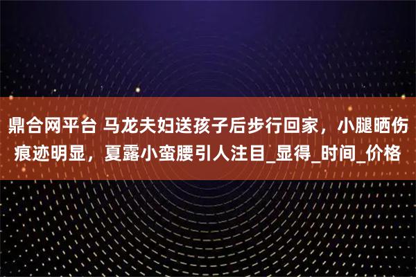 鼎合网平台 马龙夫妇送孩子后步行回家，小腿晒伤痕迹明显，夏露小蛮腰引人注目_显得_时间_价格