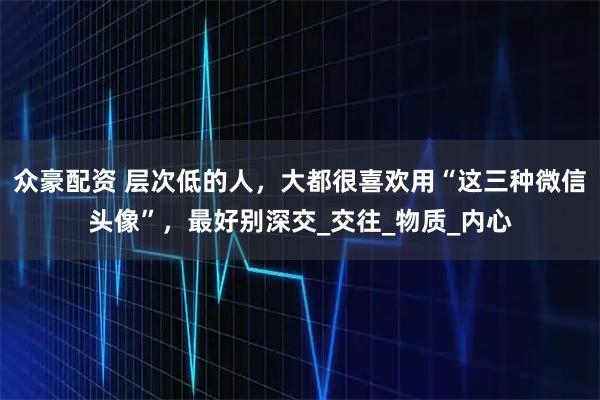 众豪配资 层次低的人，大都很喜欢用“这三种微信头像”，最好别深交_交往_物质_内心