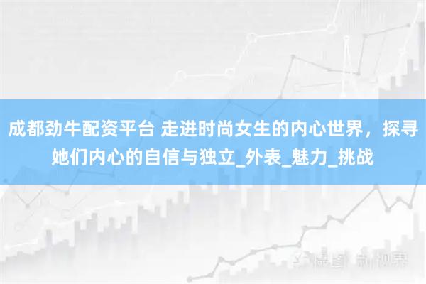 成都劲牛配资平台 走进时尚女生的内心世界，探寻她们内心的自信与独立_外表_魅力_挑战