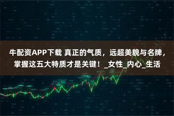 牛配资APP下载 真正的气质，远超美貌与名牌，掌握这五大特质才是关键！_女性_内心_生活