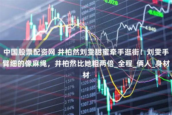 中国股票配资网 井柏然刘雯甜蜜牵手逛街！刘雯手臂细的像麻绳，井柏然比她粗两倍_全程_俩人_身材