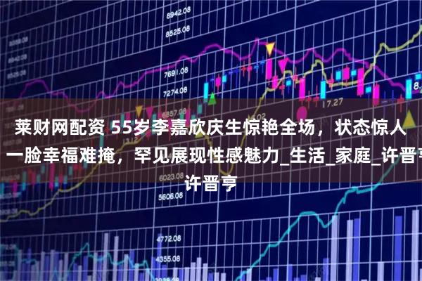 莱财网配资 55岁李嘉欣庆生惊艳全场，状态惊人，一脸幸福难掩，罕见展现性感魅力_生活_家庭_许晋亨