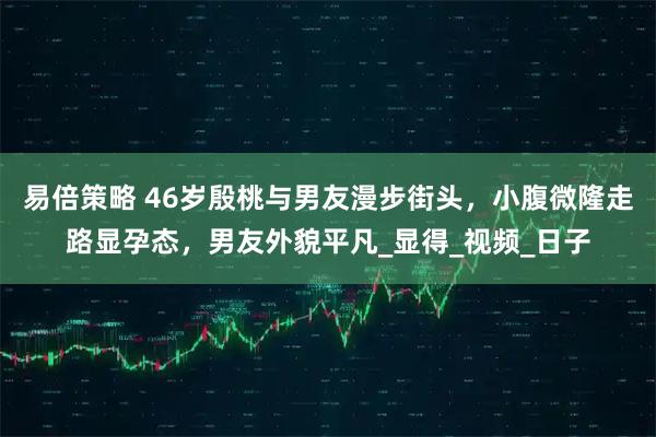 易倍策略 46岁殷桃与男友漫步街头，小腹微隆走路显孕态，男友外貌平凡_显得_视频_日子