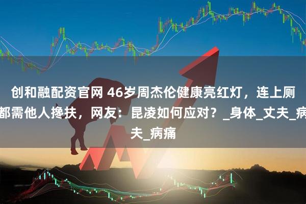 创和融配资官网 46岁周杰伦健康亮红灯，连上厕所都需他人搀扶，网友：昆凌如何应对？_身体_丈夫_病痛