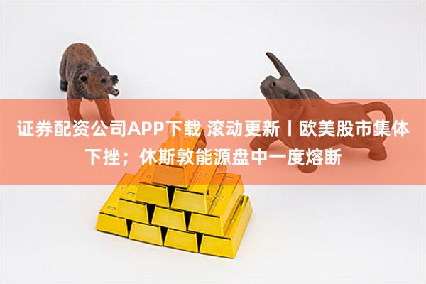 证券配资公司APP下载 滚动更新丨欧美股市集体下挫；休斯敦能源盘中一度熔断
