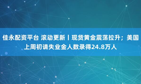 佳永配资平台 滚动更新丨现货黄金震荡拉升；美国上周初请失业金人数录得24.8万人