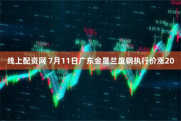 线上配资网 7月11日广东金晟兰废钢执行价涨20
