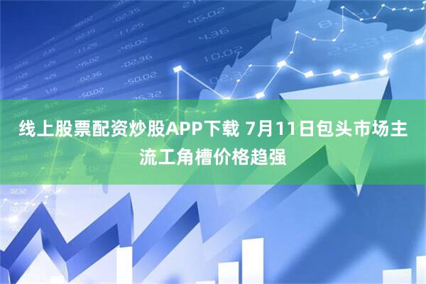 线上股票配资炒股APP下载 7月11日包头市场主流工角槽价格趋强