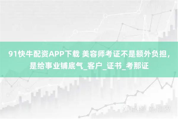 91快牛配资APP下载 美容师考证不是额外负担，是给事业铺底气_客户_证书_考那证