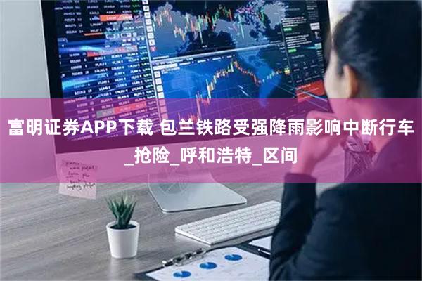 富明证券APP下载 包兰铁路受强降雨影响中断行车_抢险_呼和浩特_区间