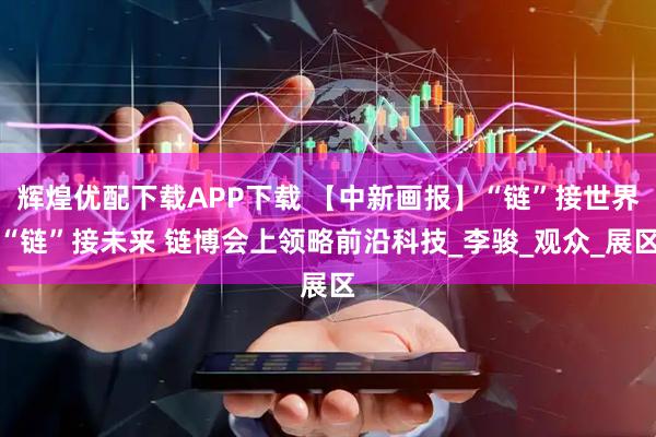 辉煌优配下载APP下载 【中新画报】“链”接世界“链”接未来 链博会上领略前沿科技_李骏_观众_展区