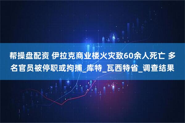 帮操盘配资 伊拉克商业楼火灾致60余人死亡 多名官员被停职或拘捕_库特_瓦西特省_调查结果