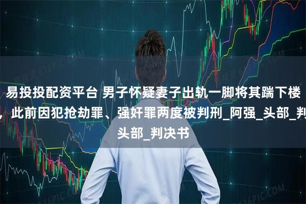 易投投配资平台 男子怀疑妻子出轨一脚将其踹下楼致死，此前因犯抢劫罪、强奸罪两度被判刑_阿强_头部_判决书