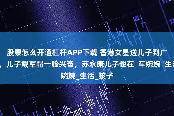 股票怎么开通杠杆APP下载 香港女星送儿子到广州军训，儿子戴军帽一脸兴奋，苏永康儿子也在_车婉婉_生活_孩子
