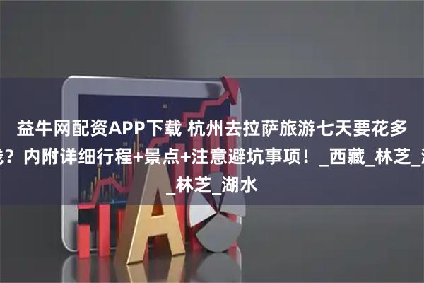 益牛网配资APP下载 杭州去拉萨旅游七天要花多少钱？内附详细行程+景点+注意避坑事项！_西藏_林芝_湖水