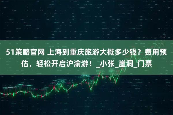 51策略官网 上海到重庆旅游大概多少钱？费用预估，轻松开启沪渝游！_小张_崖洞_门票