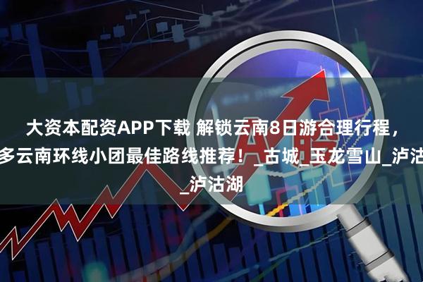 大资本配资APP下载 解锁云南8日游合理行程，更多云南环线小团最佳路线推荐！_古城_玉龙雪山_泸沽湖