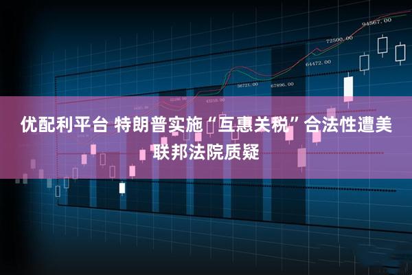 优配利平台 特朗普实施“互惠关税”合法性遭美联邦法院质疑