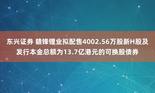 东兴证券 赣锋锂业拟配售4002.56万股新H股及发行本金总额为13.7亿港元的可换股债券