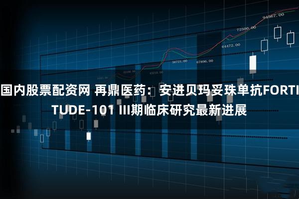 国内股票配资网 再鼎医药：安进贝玛妥珠单抗FORTITUDE-101 III期临床研究最新进展